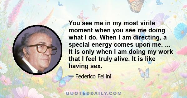 You see me in my most virile moment when you see me doing what I do. When I am directing, a special energy comes upon me. ... It is only when I am doing my work that I feel truly alive. It is like having sex.