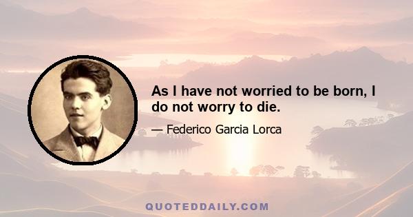 As I have not worried to be born, I do not worry to die.