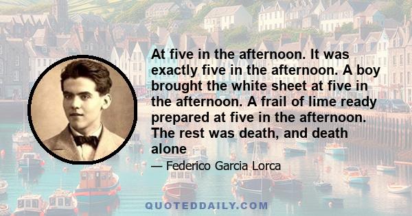 At five in the afternoon. It was exactly five in the afternoon. A boy brought the white sheet at five in the afternoon. A frail of lime ready prepared at five in the afternoon. The rest was death, and death alone