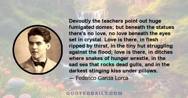 Devoutly the teachers point out huge fumigated domes; but beneath the statues there's no love, no love beneath the eyes set in crystal. Love is there, in flesh ripped by thirst, in the tiny hut struggling against the