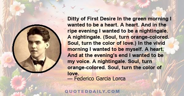 Ditty of First Desire In the green morning I wanted to be a heart. A heart. And in the ripe evening I wanted to be a nightingale. A nightingale. (Soul, turn orange-colored. Soul, turn the color of love.) In the vivid