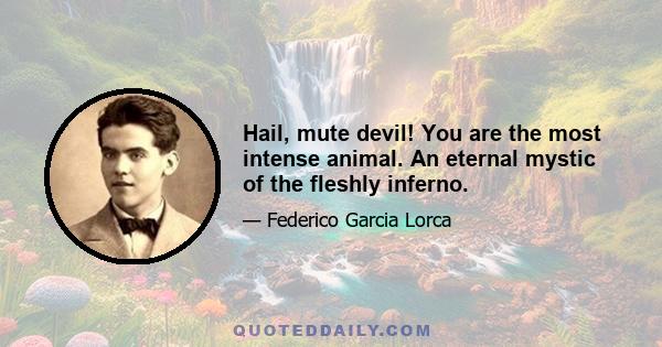 Hail, mute devil! You are the most intense animal. An eternal mystic of the fleshly inferno.