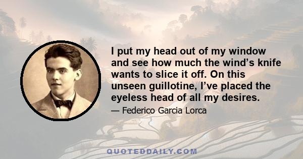 I put my head out of my window and see how much the wind’s knife wants to slice it off. On this unseen guillotine, I’ve placed the eyeless head of all my desires.