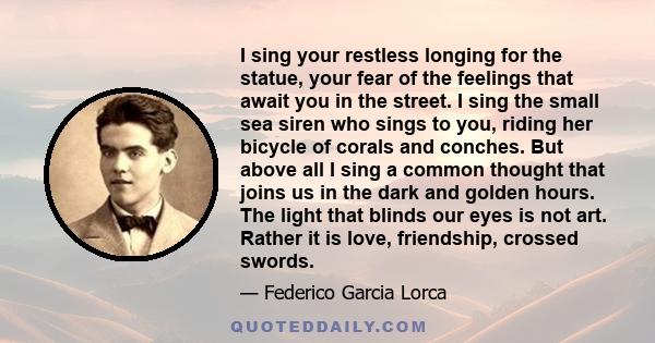 I sing your restless longing for the statue, your fear of the feelings that await you in the street. I sing the small sea siren who sings to you, riding her bicycle of corals and conches. But above all I sing a common