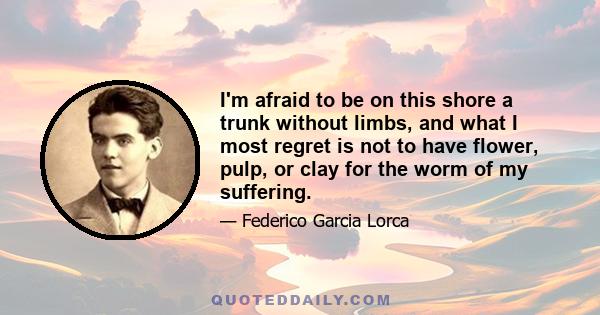 I'm afraid to be on this shore a trunk without limbs, and what I most regret is not to have flower, pulp, or clay for the worm of my suffering.