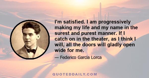 I'm satisfied. I am progressively making my life and my name in the surest and purest manner. If I catch on in the theater, as I think I will, all the doors will gladly open wide for me.