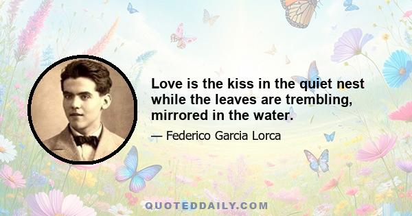 Love is the kiss in the quiet nest while the leaves are trembling, mirrored in the water.