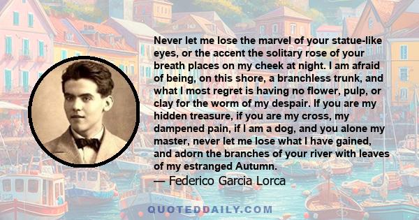 Never let me lose the marvel of your statue-like eyes, or the accent the solitary rose of your breath places on my cheek at night. I am afraid of being, on this shore, a branchless trunk, and what I most regret is