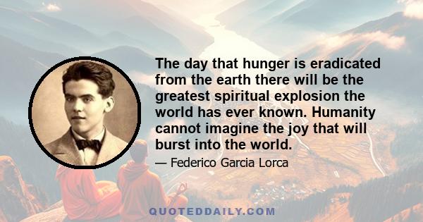 The day that hunger is eradicated from the earth there will be the greatest spiritual explosion the world has ever known. Humanity cannot imagine the joy that will burst into the world.