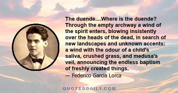 The duende....Where is the duende? Through the empty archway a wind of the spirit enters, blowing insistently over the heads of the dead, in search of new landscapes and unknown accents: a wind with the odour of a