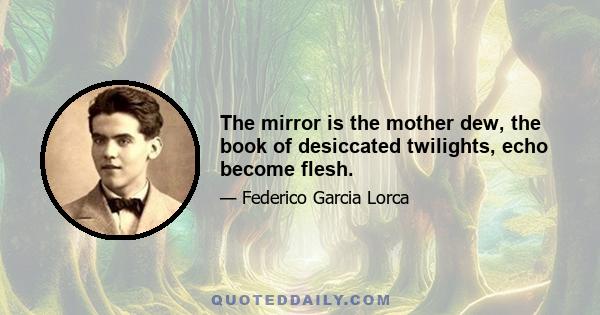 The mirror is the mother dew, the book of desiccated twilights, echo become flesh.