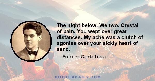 The night below. We two. Crystal of pain. You wept over great distances. My ache was a clutch of agonies over your sickly heart of sand.