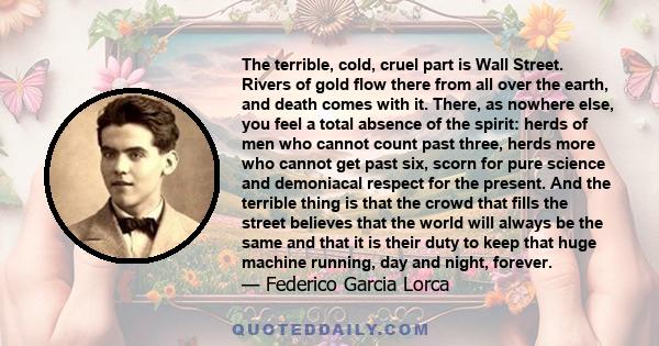 The terrible, cold, cruel part is Wall Street. Rivers of gold flow there from all over the earth, and death comes with it. There, as nowhere else, you feel a total absence of the spirit: herds of men who cannot count