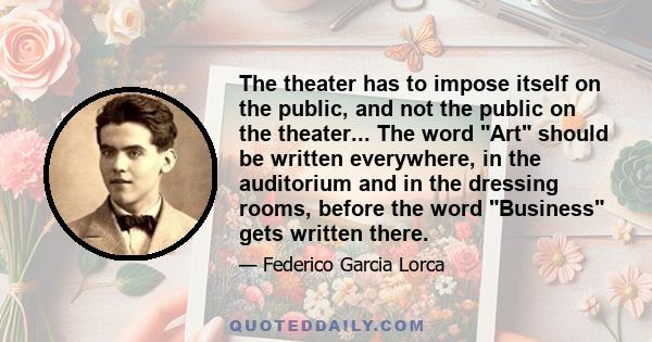 The theater has to impose itself on the public, and not the public on the theater... The word Art should be written everywhere, in the auditorium and in the dressing rooms, before the word Business gets written there.