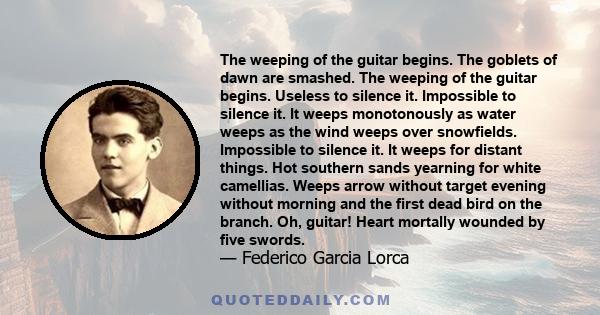 The weeping of the guitar begins. The goblets of dawn are smashed. The weeping of the guitar begins. Useless to silence it. Impossible to silence it. It weeps monotonously as water weeps as the wind weeps over