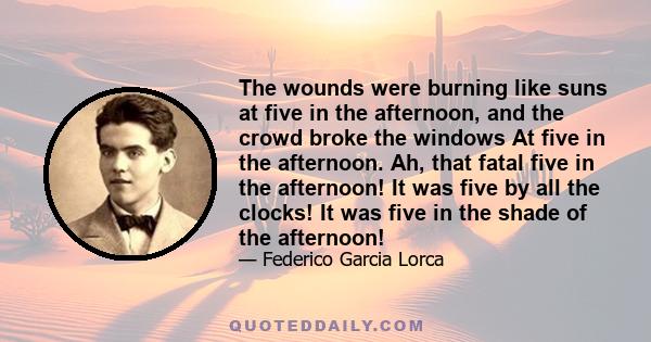 The wounds were burning like suns at five in the afternoon, and the crowd broke the windows At five in the afternoon. Ah, that fatal five in the afternoon! It was five by all the clocks! It was five in the shade of the