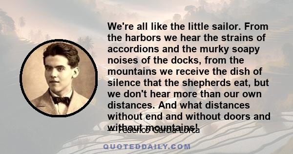 We're all like the little sailor. From the harbors we hear the strains of accordions and the murky soapy noises of the docks, from the mountains we receive the dish of silence that the shepherds eat, but we don't hear