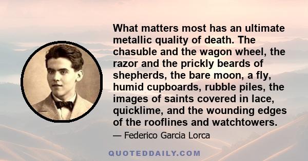 What matters most has an ultimate metallic quality of death. The chasuble and the wagon wheel, the razor and the prickly beards of shepherds, the bare moon, a fly, humid cupboards, rubble piles, the images of saints