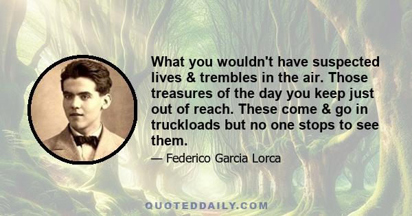 What you wouldn't have suspected lives & trembles in the air. Those treasures of the day you keep just out of reach. These come & go in truckloads but no one stops to see them.