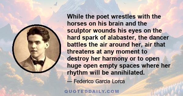 While the poet wrestles with the horses on his brain and the sculptor wounds his eyes on the hard spark of alabaster, the dancer battles the air around her, air that threatens at any moment to destroy her harmony or to