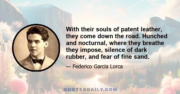 With their souls of patent leather, they come down the road. Hunched and nocturnal, where they breathe they impose, silence of dark rubber, and fear of fine sand.