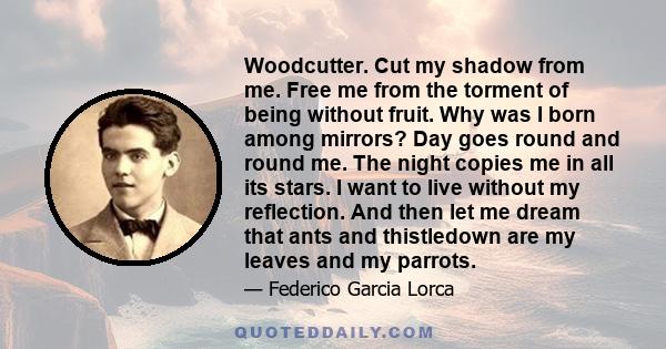 Woodcutter. Cut my shadow from me. Free me from the torment of being without fruit. Why was I born among mirrors? Day goes round and round me. The night copies me in all its stars. I want to live without my reflection.