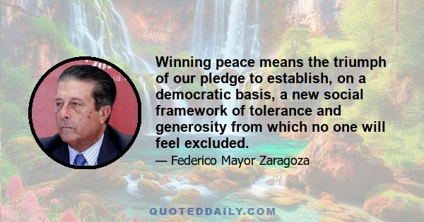 Winning peace means the triumph of our pledge to establish, on a democratic basis, a new social framework of tolerance and generosity from which no one will feel excluded.