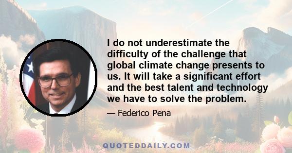 I do not underestimate the difficulty of the challenge that global climate change presents to us. It will take a significant effort and the best talent and technology we have to solve the problem.