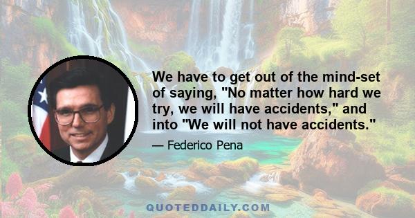 We have to get out of the mind-set of saying, No matter how hard we try, we will have accidents, and into We will not have accidents.