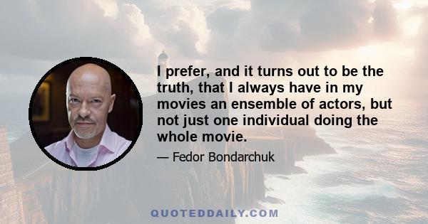 I prefer, and it turns out to be the truth, that I always have in my movies an ensemble of actors, but not just one individual doing the whole movie.