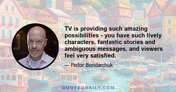 TV is providing such amazing possibilities - you have such lively characters, fantastic stories and ambiguous messages, and viewers feel very satisfied.