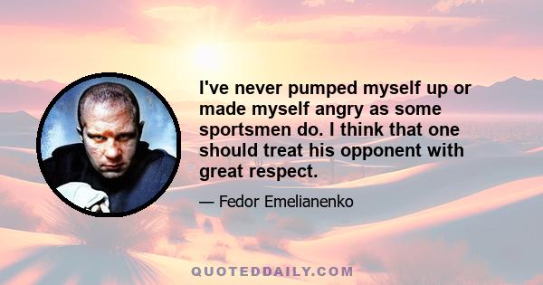 I've never pumped myself up or made myself angry as some sportsmen do. I think that one should treat his opponent with great respect.