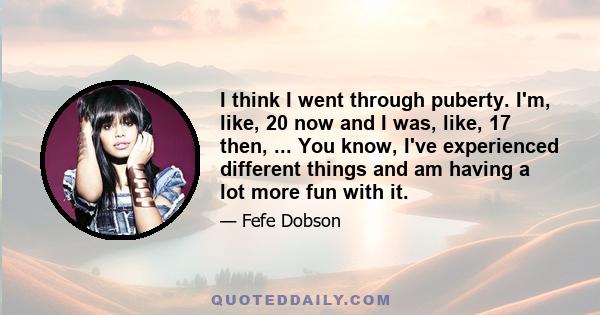 I think I went through puberty. I'm, like, 20 now and I was, like, 17 then, ... You know, I've experienced different things and am having a lot more fun with it.
