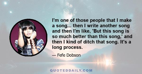 I'm one of those people that I make a song... then I write another song and then I'm like, 'But this song is so much better than this song,' and then I kind of ditch that song. It's a long process.