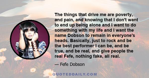 The things that drive me are poverty, and pain, and knowing that I don't want to end up being alone and I want to do something with my life and I want the name Dobson to remain in everyone's heads. Basically, just to