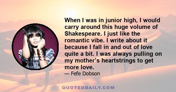 When I was in junior high, I would carry around this huge volume of Shakespeare. I just like the romantic vibe. I write about it because I fall in and out of love quite a bit. I was always pulling on my mother’s