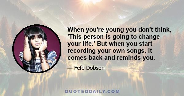 When you're young you don't think, 'This person is going to change your life.' But when you start recording your own songs, it comes back and reminds you.