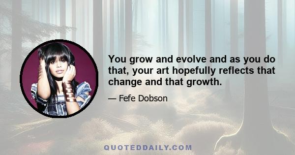 You grow and evolve and as you do that, your art hopefully reflects that change and that growth.