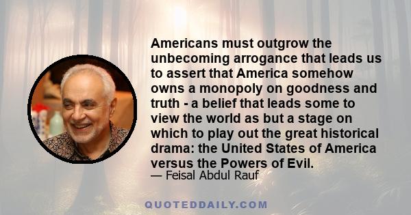 Americans must outgrow the unbecoming arrogance that leads us to assert that America somehow owns a monopoly on goodness and truth - a belief that leads some to view the world as but a stage on which to play out the