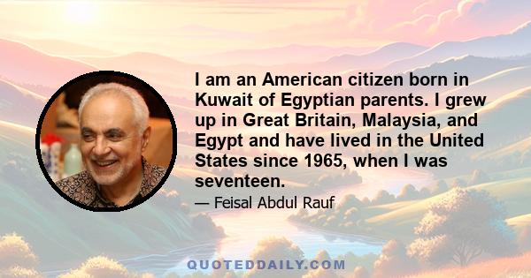 I am an American citizen born in Kuwait of Egyptian parents. I grew up in Great Britain, Malaysia, and Egypt and have lived in the United States since 1965, when I was seventeen.