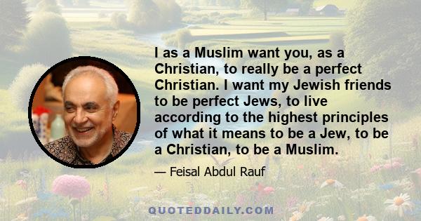 I as a Muslim want you, as a Christian, to really be a perfect Christian. I want my Jewish friends to be perfect Jews, to live according to the highest principles of what it means to be a Jew, to be a Christian, to be a 