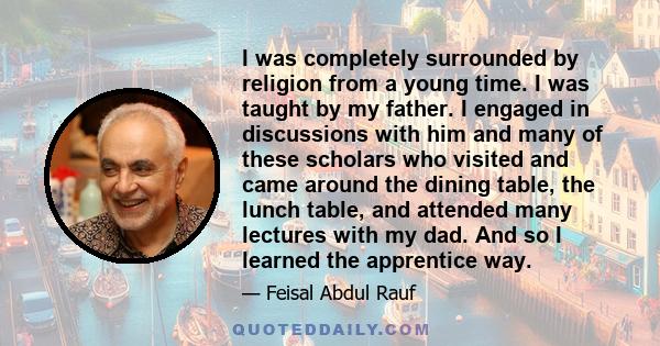 I was completely surrounded by religion from a young time. I was taught by my father. I engaged in discussions with him and many of these scholars who visited and came around the dining table, the lunch table, and