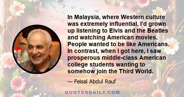 In Malaysia, where Western culture was extremely influential, I'd grown up listening to Elvis and the Beatles and watching American movies. People wanted to be like Americans. In contrast, when I got here, I saw