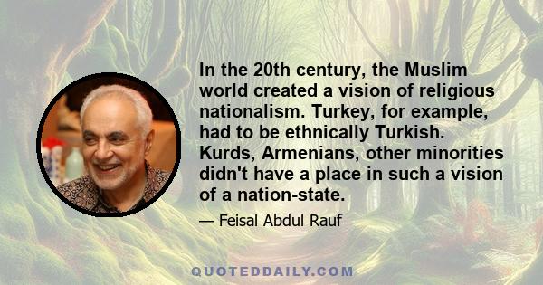 In the 20th century, the Muslim world created a vision of religious nationalism. Turkey, for example, had to be ethnically Turkish. Kurds, Armenians, other minorities didn't have a place in such a vision of a