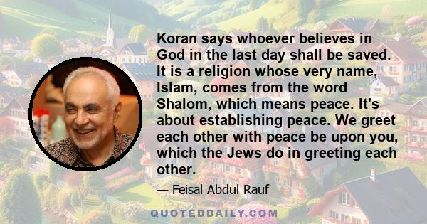 Koran says whoever believes in God in the last day shall be saved. It is a religion whose very name, Islam, comes from the word Shalom, which means peace. It's about establishing peace. We greet each other with peace be 