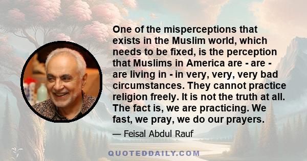 One of the misperceptions that exists in the Muslim world, which needs to be fixed, is the perception that Muslims in America are - are - are living in - in very, very, very bad circumstances. They cannot practice