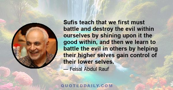 Sufis teach that we first must battle and destroy the evil within ourselves by shining upon it the good within, and then we learn to battle the evil in others by helping their higher selves gain control of their lower