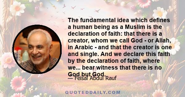 The fundamental idea which defines a human being as a Muslim is the declaration of faith: that there is a creator, whom we call God - or Allah, in Arabic - and that the creator is one and single. And we declare this