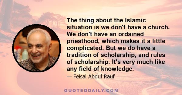 The thing about the Islamic situation is we don't have a church. We don't have an ordained priesthood, which makes it a little complicated. But we do have a tradition of scholarship, and rules of scholarship. It's very