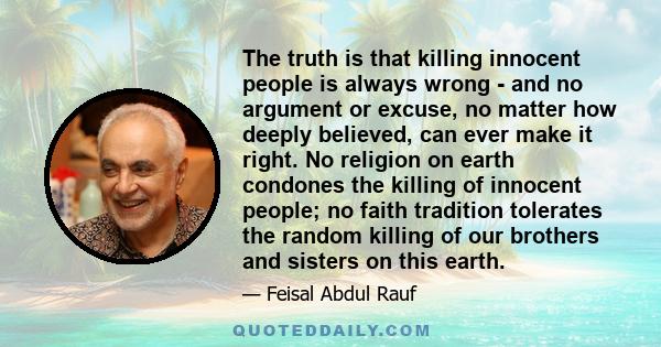 The truth is that killing innocent people is always wrong - and no argument or excuse, no matter how deeply believed, can ever make it right. No religion on earth condones the killing of innocent people; no faith